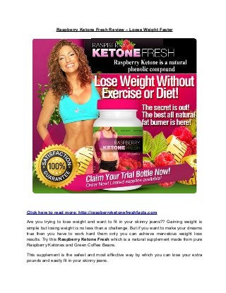 Raspberry Ketone Fresh Review – Loose Weight Faster
Click here to read more: http://raspberryketonefreshfacts.com
Are you trying to lose weight and want to fit in your skinny jeans?? Gaining weight is
simple but losing weight is no less than a challenge. But if you want to make your dreams
true then you have to work hard them only you can achieve marvelous weight loss
results. Try this Raspberry Ketone Fresh which is a natural supplement made from pure
Raspberry Ketones and Green Coffee Beans.
This supplement is the safest and most effective way by which you can lose your extra
pounds and easily fit in your skinny jeans.
 