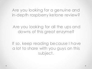 Are you looking for a genuine and
in-depth raspberry ketone review?
Are you looking for all the ups and
downs of this great enzyme?
If so, keep reading because I have
a lot to share with you guys on this
subject.

 