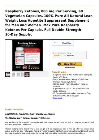 Raspberry Ketones, 800 mg Per Serving, 60
Vegetarian Capsules. 100% Pure All Natural Lean
Weight Loss Appetite Suppressant Supplement
for Men and Women. Max Pure Raspberry
Ketones Per Capsule. Full Double-Strength
30-Day Supply.

                                                               Price :
                                                                         Check Price



                                                              Average Customer Rating

                                                                             3.3 out of 5




                                                          Product Feature
                                                          q   Raspberry Ketones Pure As Mentioned on Popular
                                                              Doctor's TV Show
                                                          q   Each Capsule Contains 400mg of 100% Pure
                                                              Premium Raspberry Ketones
                                                          q   Highest Quality Form of Raspberry Ketones
                                                              Available
                                                          q   Rapid-Release Capsule - Easy to Swallow and
                                                              Works 3X Faster
                                                          q   60 Capsules of Pure Raspberry Ketones in Every
                                                              Bottle for a FULL 30-Day Supply!
                                                          q   Read more




Product Description

A WARNING To People Who Really Want to Lose Weight

The MRL Raspberry Ketones Complex™ Difference

Are you looking for a weight loss supplement that's been reduce body fat fast, is completely natural, and
contains zero harmful additives?

There's nothing worse than trying to lose weight with a new product, only to find out later you should have
gotten a different one. Fortunately, Molecular Research Labs (MRL) has been creating the world's finest weight
loss supplements for years, only using the purest, highest-quality, most potent ingredients available.
 