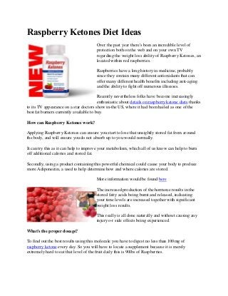 Raspberry Ketones Diet Ideas
Over the past year there's been an incredible level of
protection both on the web and on your own TV
regarding the weight loss ability of Raspberry Ketones, an
located within red raspberries.
Raspberries have a long history in medicine, probably
since they contain many different antioxidants that can
offer many different health benefits including anti-aging
and the ability to fight off numerous illnesses.
Recently nevertheless folks have become increasingly
enthusiastic about details on raspberry ketone diets thanks
to its TV appearance on a star doctors show in-the US, where it had been hailed as one of the
best fat burners currently available to buy.
How can Raspberry Ketones work?
Applying Raspberry Ketones can ensure you start to lose that unsightly stored fat from around
the body, and will ensure you do not absorb up to you would normally.
It can try this as it can help to improve your metabolism, which all of us know can help to burn
off additional calories and stored fat.
Secondly, using a product containing this powerful chemical could cause your body to produce
more Adiponectin, a used to help determine how and where calories are stored.
More information would be found here
The increased production of the hormone results in the
stored fatty acids being burnt and released, indicating
your time levels are increased together with significant
weight loss results.
This really is all done naturally and without causing any
injury o-r side effects being experienced.
What's the proper dosage?
To find out the best results using this molecule you have to digest no less than 100mg of
raspberry ketone every day. So you will have to locate a supplement because it is merely
extremely hard to eat that level of the fruit daily this is 90lbs of Raspberries.
 