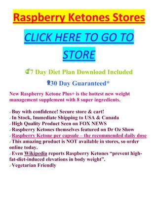 Raspberry Ketones Stores
      CLICK HERE TO GO TO
             STORE
        7 Day Diet Plan Download Included
                 30 Day Guaranteed*
New Raspberry Ketone Plus+ is the hottest new weight
management supplement with 8 super ingredients.

 Buy with confidence! Secure store & cart!
 In Stock, Immediate Shipping to USA & Canada
 High Quality Product Seen on FOX NEWS
 Raspberry Ketones themselves featured on Dr Oz Show
 Raspberry Ketone per capsule – the recommended daily dose
 This amazing product is NOT available in stores, so order
online today.
 Even Wikipedia reports Raspberry Ketones “prevent high-
fat-diet-induced elevations in body weight”.
 Vegetarian Friendly
 