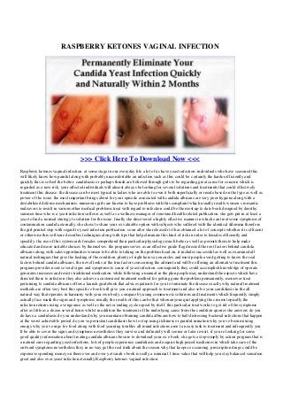 RASPBERRY KETONES VAGINAL INFECTION
>>> Click Here To Download Now <<<
Raspberry ketones vaginal infection. at some stage in our everyday life a lot of us have yeast infection. individuals who have seasoned this
will likely know how painful along with probably uncomfortable an infection such as this could be. certainly the harder efficiently and
quickly this is solved the better. candidiasis or perhaps thrush are believed through girls to be regarding great cause for concern which is
regarded as a new risk. your affected individuals will almost always be looking for several solutions and treatments that could effectively
treatment this disease. the disease can be most typical in ladies who are able to own it both superficially or inside based on the type as well as
power of the issue. the most important brings about for your episode associated with candida albicans are very poor hygiene along with a
destabilized defense mechanisms. numerous girls are known to have problems with this complaint which usually results women s romantic
endeavors to result in various other medical problems treat with regard to infection could be the most up to date book designed by dorothy
summer time who is a yeast infection sufferer as well as a wellness manager of renowned health related publication. she gets put in at least a
year to find a normal strategy to solution for the issue. finally she discovered a highly effective manner in which can treat some symptoms of
contamination candida eternally. she chose to share your ex valuable option with subjects who suffered with the identical dilemma therefore
the girl printed stop with regard to yeast infection publication. soon after she released it it has obtained a lot of concepts whether it is efficient
or otherwise this software describes techniques along with tips that help eliminate this kind of risk in order to females efficiently and
speedily. the use of this system aids females comprehend their particular physiology much better as well as permits them to help make
educated and more suitable choices by themselves. the program serves as an effective guide flag directed the root factors behind candida
albicans along with sales opportunities women to be able to taking on the problem head on. it includes successful as well as examined all
natural techniques that give the healing of the condition. plenty of right here say encircles and most people avoid getting to know the real
factors behind candida albicans. the novel looks at the true factors concerning the ailment and will be offering an alternative treatment this
program provides users several signs and symptoms to cause of yeast infection. consequently they could accomplish knowledge of operate
generates increases and resists traditional medication. while following a manual in the plan people may understand the aspects which have
directed these to infection. they also achieve a customized treatment method for getting gone the problem permanently. moreover treat
pertaining to candida albicans offers a launch guidebook that advices patients for you to terminate the disease exactly why natural treatment
methods are often very best this specific e book will give you a natural approach to treatment and also solve your candidiasis in the all
natural way that operates in harmony with your own body. compare by using common otc solutions and treatments which frequently simply
actually face mask the signs and symptoms. usually the results of this can be that when anyone quit applying the creams topically the
infection returns using a vengeance as well as the never ending cycle repeat by itself. this particular treat works to get rid of the symptoms
after as little as a dozen several hours whilst in addition the treatment of the underlying cause from the condition queries she answers do you
do have a candidiasis do you understand why you maintain obtaining candida albicans how to halt distressing bacterial infections that happen
at the worst achievable period do you ve persistent candidiasis how to stop using itchiness or painful urination why you ve been missing
energy why you ve urge for food along with food yearning troubles all round infections aren t an easy task to treatment and infrequently you
ll be able to cover the signs and symptoms nevertheless they survive and definately will sooner or later revisit. if you re looking for some
good quality information about treating candida albicans be sure to download your ex e book. she gets a step simply by action program that is
a natural cure regarding yeast infections. lots of people experience candidiasis and acquire high priced medicines in which take care of the
outward symptoms nevertheless they in no way get the real truth about the reason why that keeps re occurring. prescription drugs could be
expensive spending money on them over and over yet sarah s book is really a minimal 1 time value that will help you stay balanced sensation
great and also over yeast infection eternally Raspberry ketones vaginal infection.
 