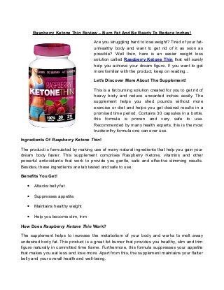 Raspberry Ketone Thin Review – Burn Fat And Be Ready To Reduce Inches!
Are you struggling hard to lose weight? Tired of your fatunhealthy body and want to get rid of it as soon as
possible? Well then, here is an easier weight loss
solution called Raspberry Ketone Thin that will surely
help you achieve your dream figure. If you want to get
more familiar with the product, keep on reading...
Let's Discover More About The Supplement!
This is a fat burning solution created for you to get rid of
heavy body and reduce unwanted inches easily. The
supplement helps you shed pounds without more
exercise or diet and helps you get desired results in a
promised time period. Contains 30 capsules in a bottle,
this formula is proven and very safe to use.
Recommended by many health experts, this is the most
trustworthy formula one can ever use.
Ingredients Of Raspberry Ketone Thin!
The product is formulated by making use of many natural ingredients that help you gain your
dream body faster. This supplement comprises Raspberry Ketone, vitamins and other
powerful antioxidants that work to provide you gentle, safe and effective slimming results.
Besides, these ingredients are lab tested and safe to use.
Benefits You Get!
•

Attacks belly fat

•

Suppresses appetite

•

Maintains healthy weight

•

Help you become slim, trim

How Does Raspberry Ketone Thin Work?
The supplement helps to increase the metabolism of your body and works to melt away
undesired body fat. This product is a great fat burner that provides you healthy, slim and trim
figure naturally in committed time frame. Furthermore, this formula suppresses your appetite
that makes you eat less and lose more. Apart from this, the supplement maintains your flatter
belly and your overall health and well-being.

 