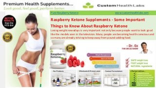 Pure Raspberry Ketone                               www.customhealthlabs.com

Raspberry Ketone Supplements - Some Important
Things to Know About Raspberry Ketone
Losing weight nowadays is very important not only because people want to look good
like the models seen in the television. Many people are becoming health conscious and
so many are already striving to keep away from pound-adding food.
 
