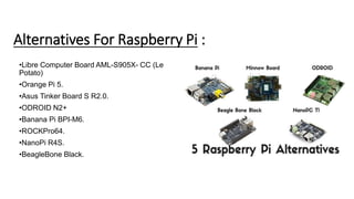 Alternatives For Raspberry Pi :
•Libre Computer Board AML-S905X- CC (Le
Potato)
•Orange Pi 5.
•Asus Tinker Board S R2.0.
•ODROID N2+
•Banana Pi BPI-M6.
•ROCKPro64.
•NanoPi R4S.
•BeagleBone Black.
 
