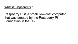 What is Raspberry Pi ?
Raspberry Pi is a small, low-cost computer
that was created by the Raspberry Pi
Foundation in the UK.
 
