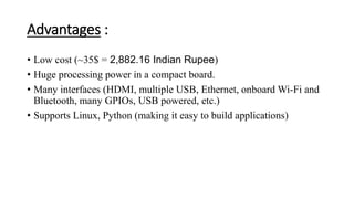 Advantages :
• Low cost (~35$ = 2,882.16 Indian Rupee)
• Huge processing power in a compact board.
• Many interfaces (HDMI, multiple USB, Ethernet, onboard Wi-Fi and
Bluetooth, many GPIOs, USB powered, etc.)
• Supports Linux, Python (making it easy to build applications)
 