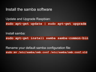 Install the samba software
Update and Upgrade Raspbian:
sudo apt-get update | sudo apt-get upgrade
Install samba:
sudo apt-get install samba samba-common-bin
Rename your default samba configuration file:
sudo mv /etc/samba/smb.conf /etc/samba/smb.conf.old
 