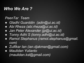 Who We Are ?
PeenTar Team
● Gladhi Guarddin (adin@ui.ac.id)
● Abi Rheza (abi.rheza@ui.ac.id)
● Jan Peter Alexander (jp@ui.ac.id)
● Tonny Adhi S (tonny.adhi@ui.ac.id)
● Ramot Stephanus (ramot.stephanus@gmail.
com)
● Zulfikar Ian (ian.djakman@gmail.com)
● Maulidan Yulianto
(maulidan.ksl@gmail.com)
 