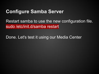 Configure Samba Server
Restart samba to use the new configuration file.
sudo /etc/init.d/samba restart
Done. Let's test it using our Media Center
 