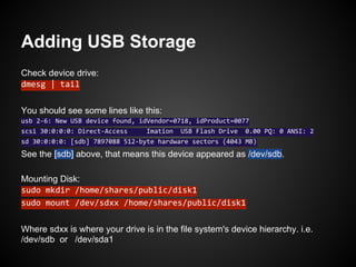 Adding USB Storage
Check device drive:
dmesg | tail
You should see some lines like this:
usb 2-6: New USB device found, idVendor=0718, idProduct=0077
scsi 30:0:0:0: Direct-Access Imation USB Flash Drive 0.00 PQ: 0 ANSI: 2
sd 30:0:0:0: [sdb] 7897088 512-byte hardware sectors (4043 MB)
See the [sdb] above, that means this device appeared as /dev/sdb.
Mounting Disk:
sudo mkdir /home/shares/public/disk1
sudo mount /dev/sdxx /home/shares/public/disk1
Where sdxx is where your drive is in the file system's device hierarchy. i.e.
/dev/sdb or /dev/sda1
 