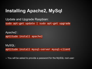 Update and Upgrade Raspbian:
sudo apt-get update | sudo apt-get upgrade
Apache2 :
aptitude install apache2
MySQL:
aptitude install mysql-server mysql-client
-- You will be asked to provide a password for the MySQL root user:
Installing Apache2, MySql
 