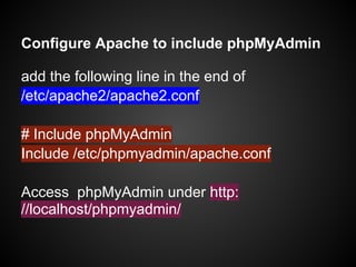 Configure Apache to include phpMyAdmin
add the following line in the end of
/etc/apache2/apache2.conf
# Include phpMyAdmin
Include /etc/phpmyadmin/apache.conf
Access phpMyAdmin under http:
//localhost/phpmyadmin/
 