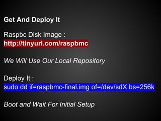 Get And Deploy It
Raspbc Disk Image :
http://tinyurl.com/raspbmc
We Will Use Our Local Repository
Deploy It :
sudo dd if=raspbmc-final.img of=/dev/sdX bs=256k
Boot and Wait For Initial Setup
 