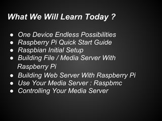 What We Will Learn Today ?
● One Device Endless Possibilities
● Raspberry Pi Quick Start Guide
● Raspbian Initial Setup
● Building File / Media Server With
Raspberry Pi
● Building Web Server With Raspberry Pi
● Use Your Media Server : Raspbmc
● Controlling Your Media Server
 