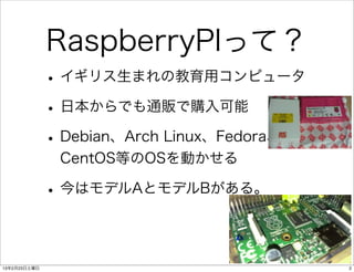 RaspberryPIって？
              • イギリス生まれの教育用コンピュータ
              • 日本からでも通販で購入可能
              • Debian、Arch Linux、Fedora、
               CentOS等のOSを動かせる

              • 今はモデルAとモデルBがある。

13年2月23日土曜日                                 2
 