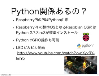 Python関係あるの？
              • RaspberryPIのPIはPython由来
              • RaspberryPI の標準OSとなるRaspbian OSには
               Python 2.7.3.rc3が標準インストール

              • PythonでGPIO操作も可能
              • LEDピカピカ動画
                http://www.youtube.com/watch?v=oXyvRY-
               lmYo



13年2月23日土曜日                                              3
 