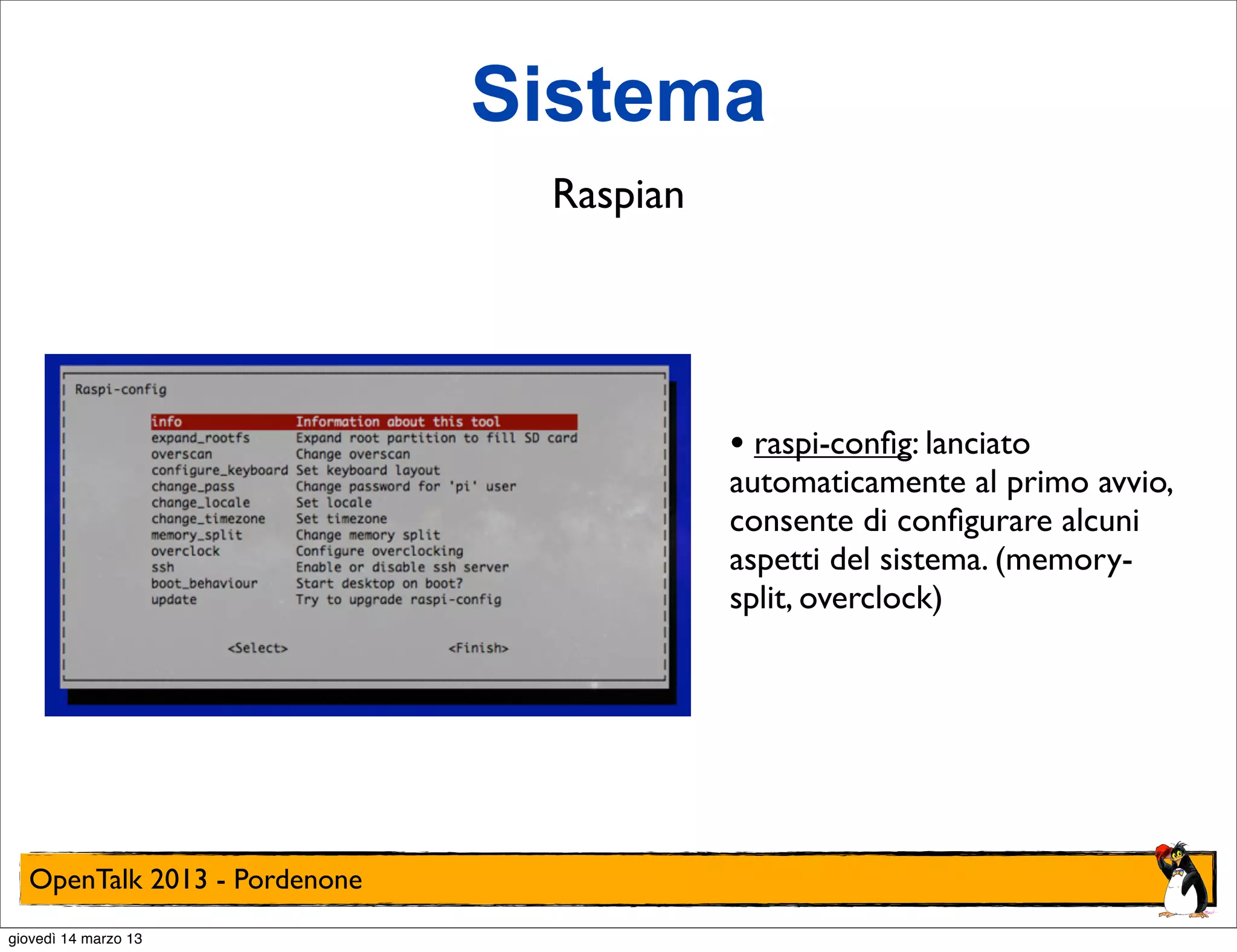 Sistema
                               Raspian




                                         • raspi-conﬁg: lanciato
                                         automaticamente al primo avvio,
                                         consente di conﬁgurare alcuni
                                         aspetti del sistema. (memory-
                                         split, overclock)




  OpenTalk 2013 - Pordenone
giovedì 14 marzo 13
 