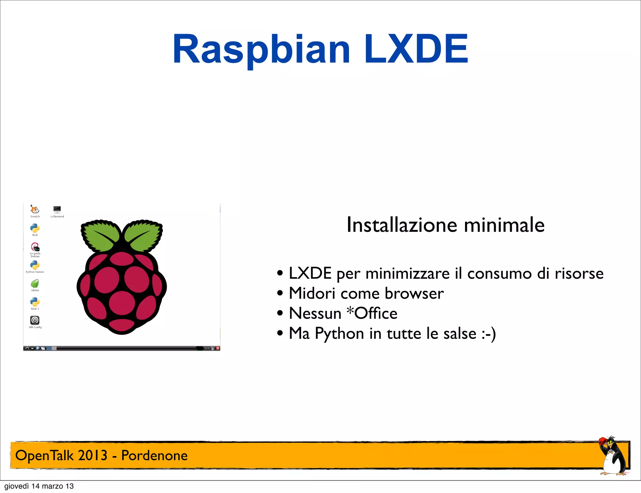 Raspbian LXDE



                                       Installazione minimale

                              • LXDE per minimizzare il consumo di risorse
                              • Midori come browser
                              • Nessun *Ofﬁce
                              • Ma Python in tutte le salse :-)




  OpenTalk 2013 - Pordenone
giovedì 14 marzo 13
 