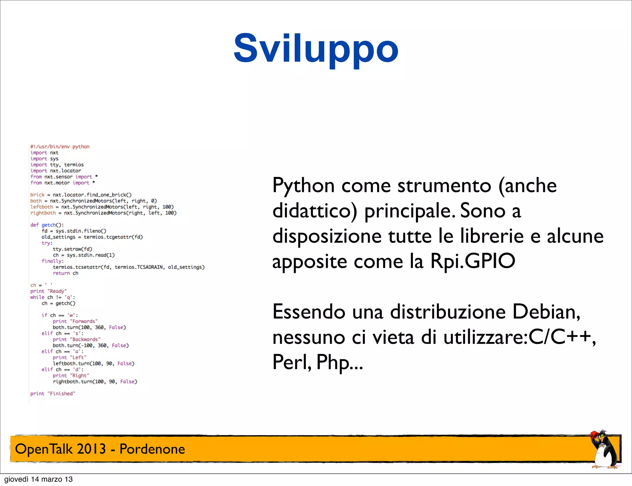 Sviluppo


                               Python come strumento (anche
                               didattico) principale. Sono a
                               disposizione tutte le librerie e alcune
                               apposite come la Rpi.GPIO

                               Essendo una distribuzione Debian,
                               nessuno ci vieta di utilizzare:C/C++,
                               Perl, Php...


  OpenTalk 2013 - Pordenone
giovedì 14 marzo 13
 