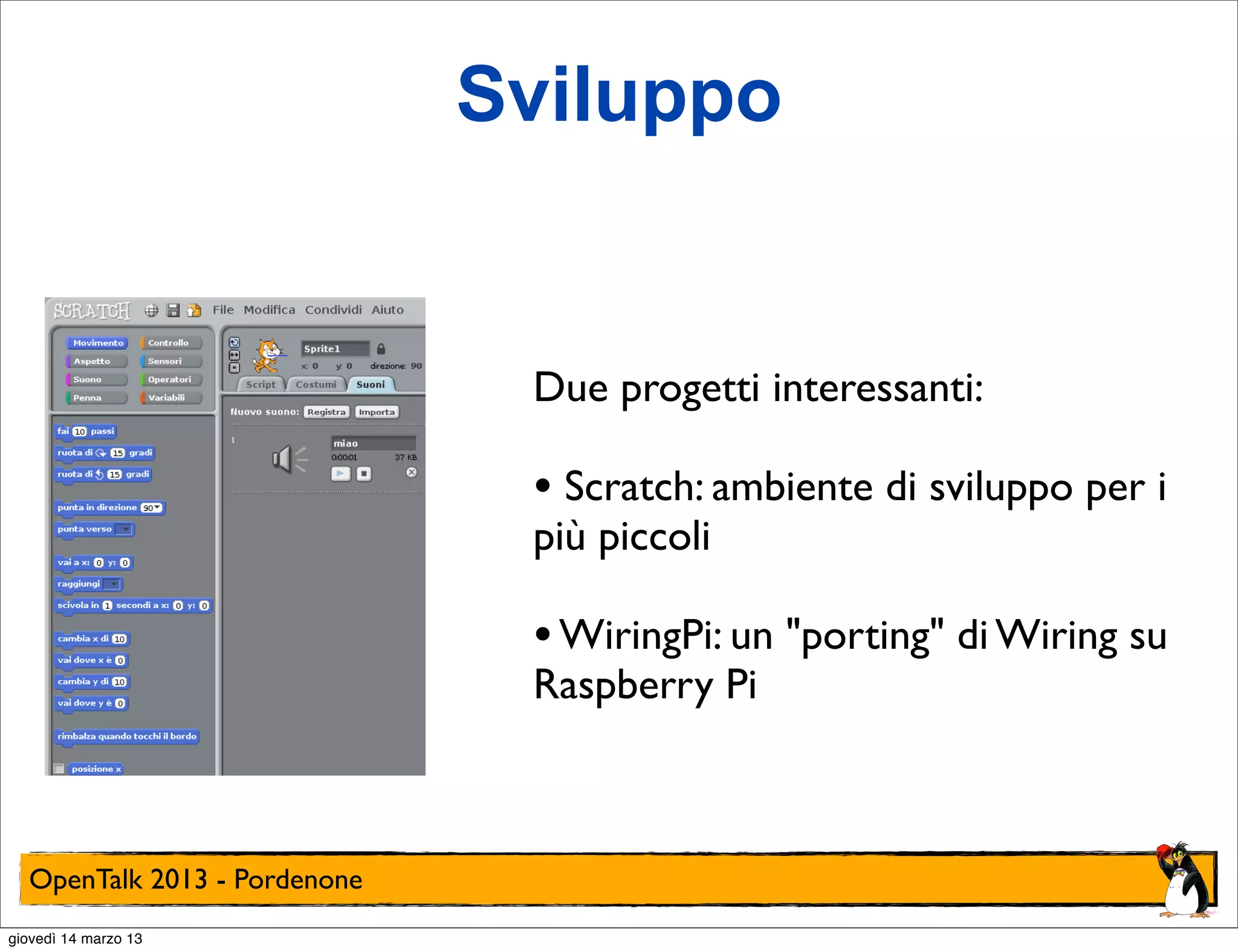 Sviluppo


                               Due progetti interessanti:

                               • Scratch: ambiente di sviluppo per i
                               più piccoli

                               • WiringPi: un "porting" di Wiring su
                               Raspberry Pi



  OpenTalk 2013 - Pordenone
giovedì 14 marzo 13
 