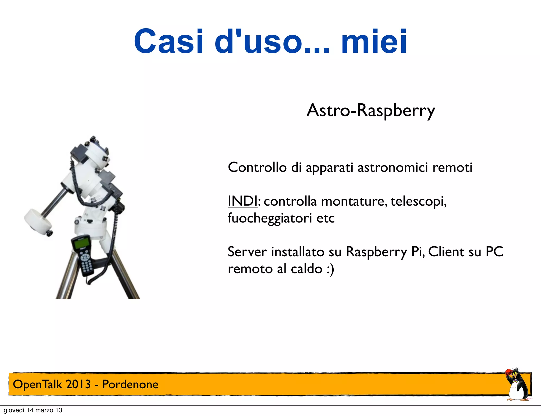 Casi d'uso... miei
                                           Astro-Raspberry

                              Controllo di apparati astronomici remoti

                              INDI: controlla montature, telescopi,
                              fuocheggiatori etc

                              Server installato su Raspberry Pi, Client su PC
                              remoto al caldo :)




  OpenTalk 2013 - Pordenone
giovedì 14 marzo 13
 