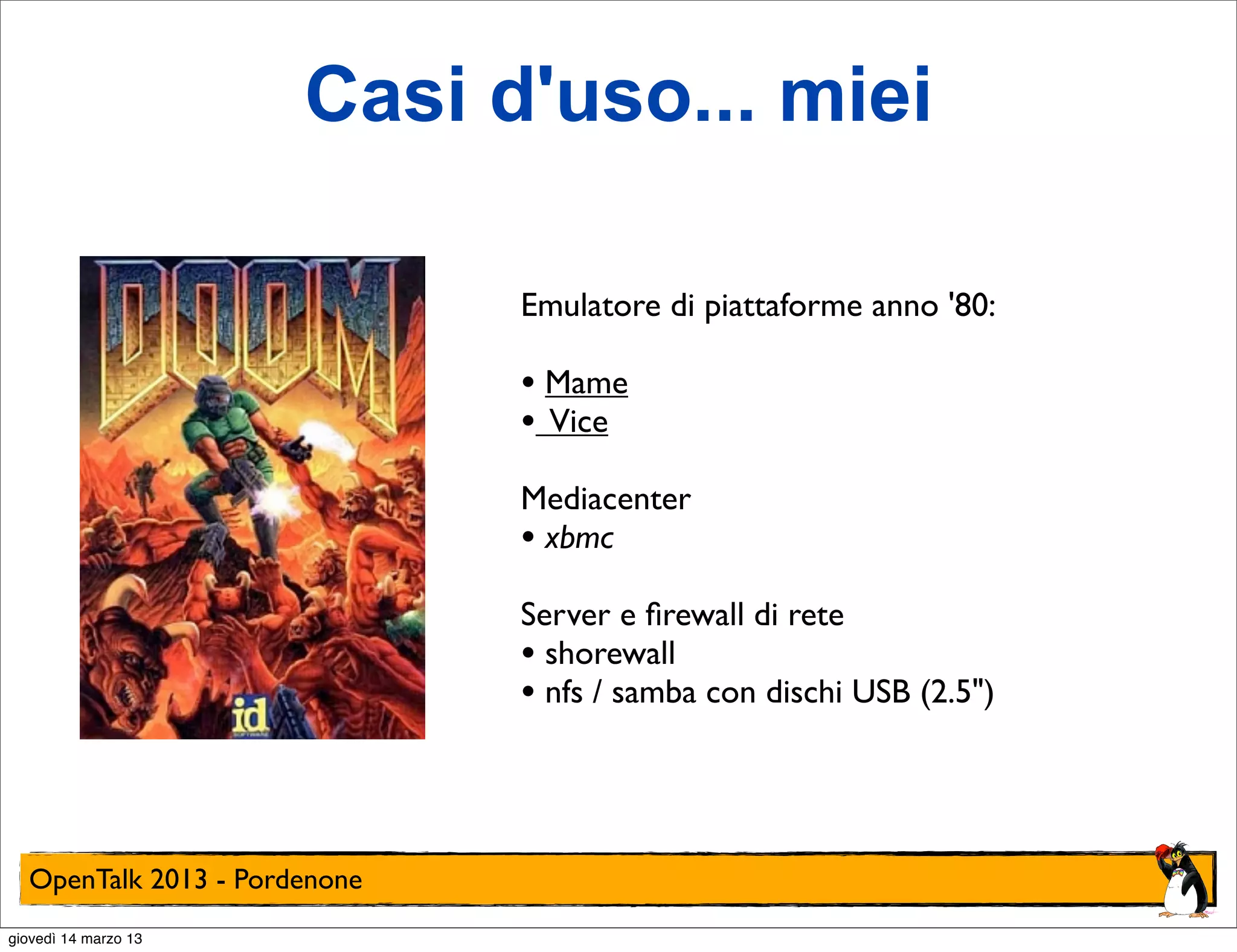 Casi d'uso... miei

                              Emulatore di piattaforme anno '80:

                              • Mame
                              • Vice
                              Mediacenter
                              • xbmc
                              Server e ﬁrewall di rete
                              • shorewall
                              • nfs / samba con dischi USB (2.5")



  OpenTalk 2013 - Pordenone
giovedì 14 marzo 13
 