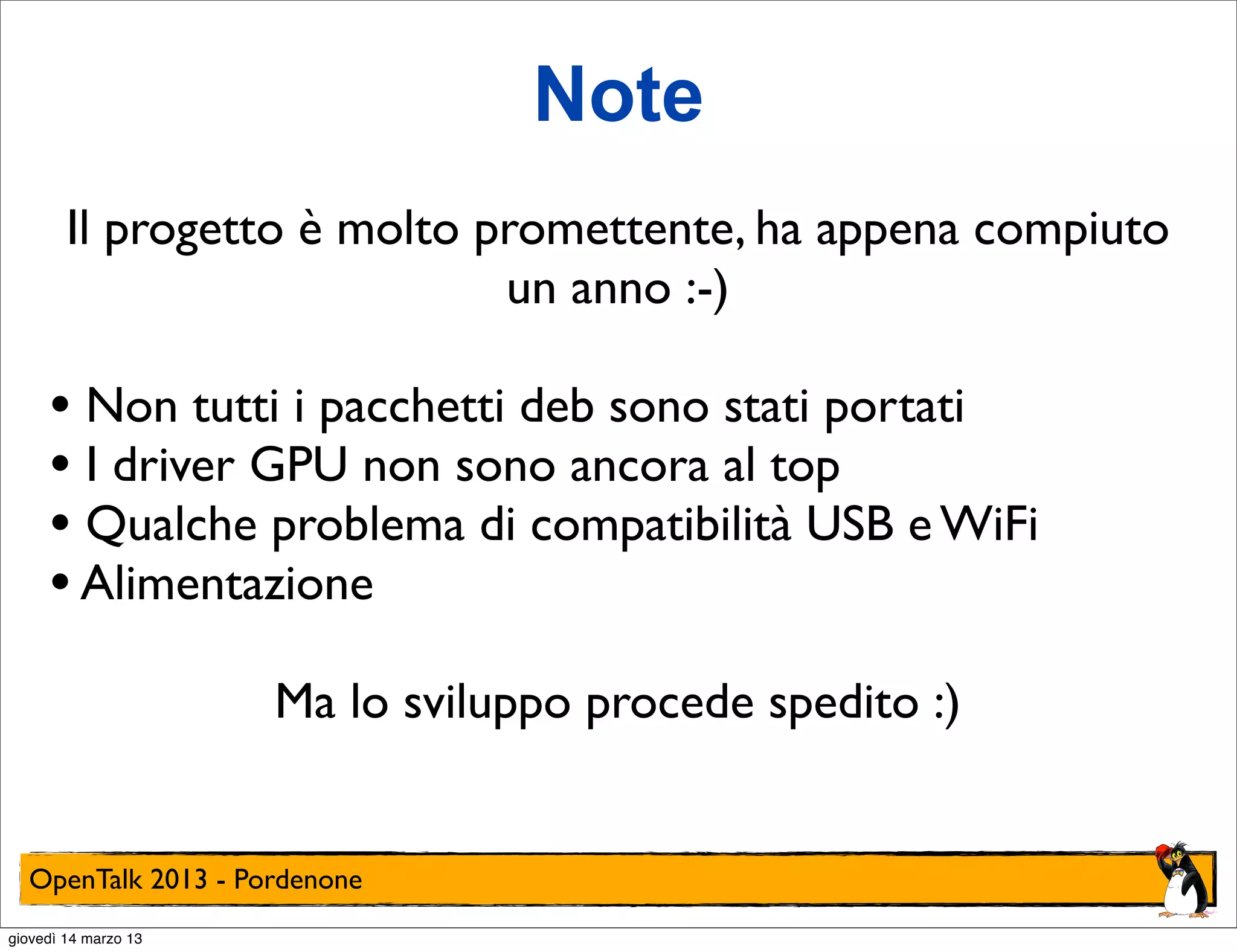 Note
        Il progetto è molto promettente, ha appena compiuto
                             un anno :-)

     • Non tutti i pacchetti deb sono stati portati
     • I driver GPU non sono ancora al top
     • Qualche problema di compatibilità USB e WiFi
     • Alimentazione
                      Ma lo sviluppo procede spedito :)


  OpenTalk 2013 - Pordenone
giovedì 14 marzo 13
 