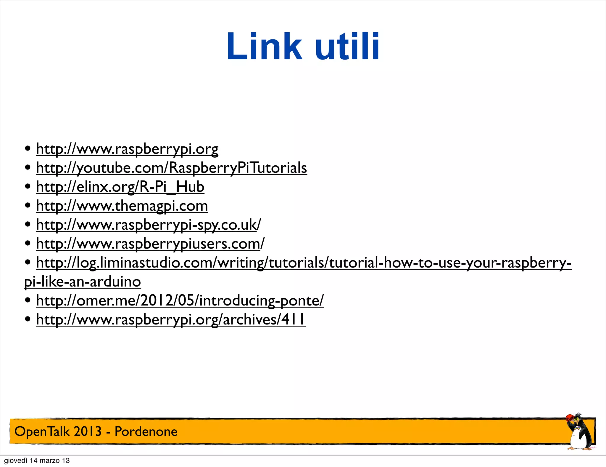Link utili

     • http://www.raspberrypi.org
     • http://youtube.com/RaspberryPiTutorials
     • http://elinx.org/R-Pi_Hub
     • http://www.themagpi.com
     • http://www.raspberrypi-spy.co.uk/
     • http://www.raspberrypiusers.com/
     • http://log.liminastudio.com/writing/tutorials/tutorial-how-to-use-your-raspberry-
     pi-like-an-arduino
     • http://omer.me/2012/05/introducing-ponte/
     • http://www.raspberrypi.org/archives/411




  OpenTalk 2013 - Pordenone
giovedì 14 marzo 13
 