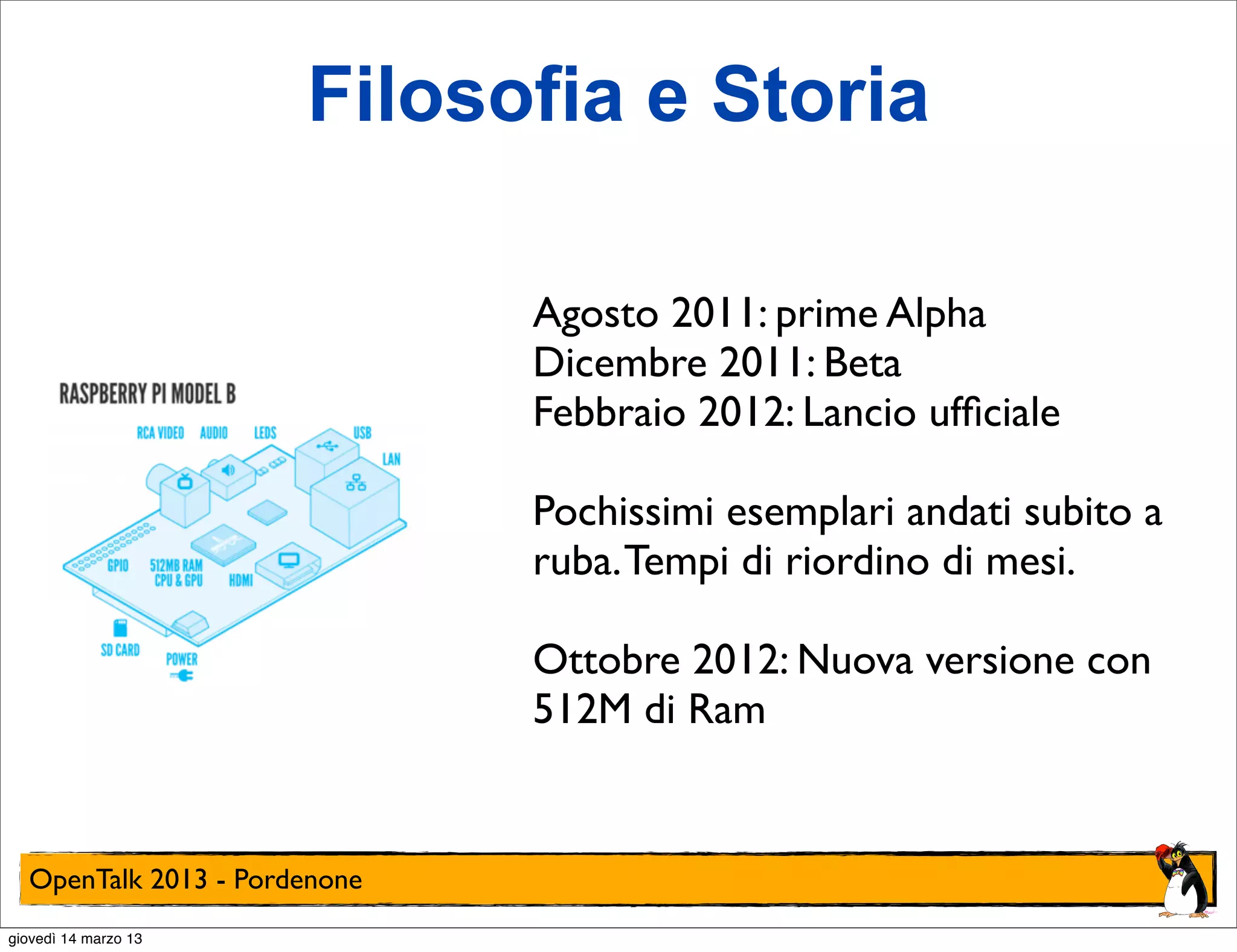 Filosofia e Storia

                              Agosto 2011: prime Alpha
                              Dicembre 2011: Beta
                              Febbraio 2012: Lancio ufﬁciale

                              Pochissimi esemplari andati subito a
                              ruba. Tempi di riordino di mesi.

                              Ottobre 2012: Nuova versione con
                              512M di Ram


  OpenTalk 2013 - Pordenone
giovedì 14 marzo 13
 