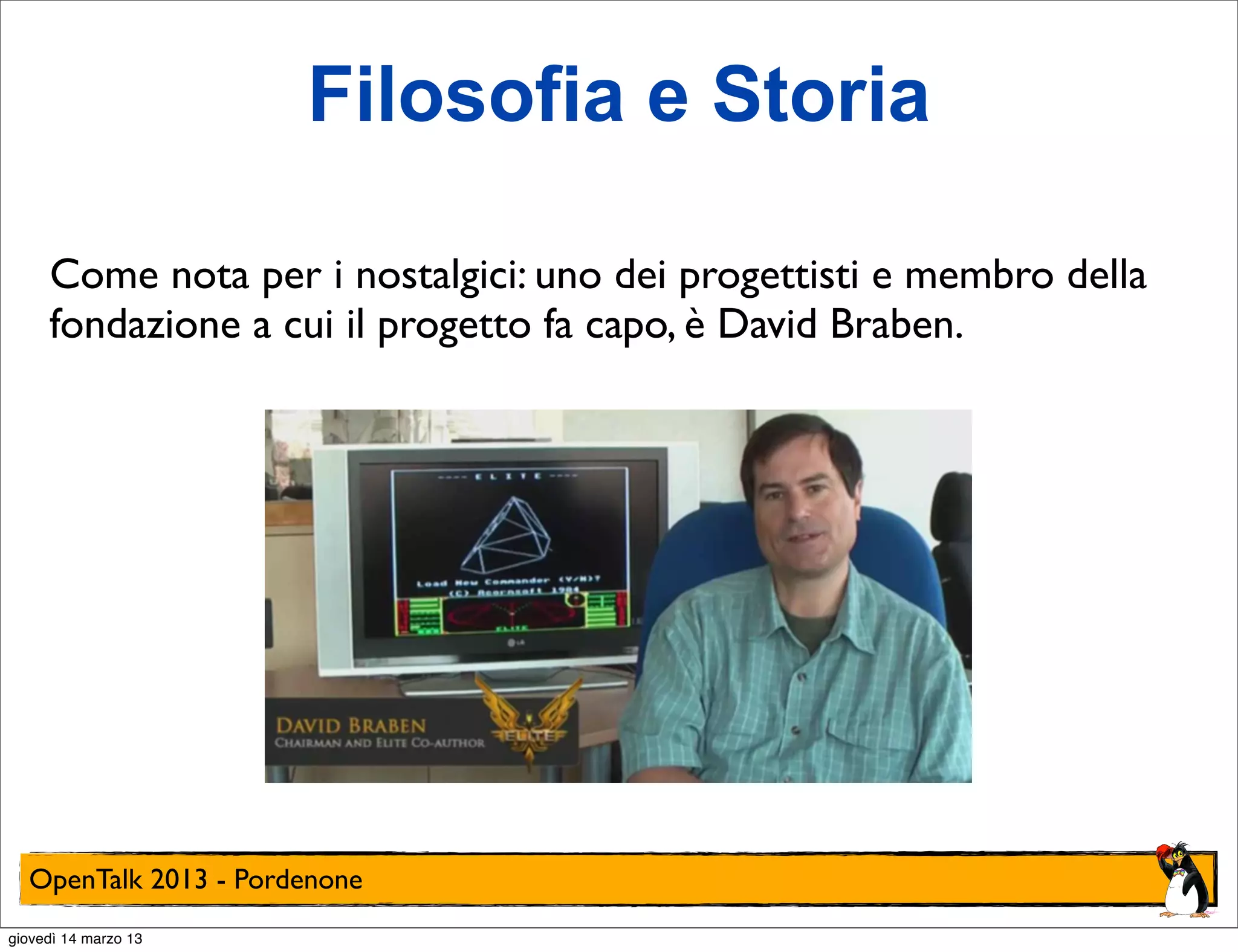 Filosofia e Storia

     Come nota per i nostalgici: uno dei progettisti e membro della
     fondazione a cui il progetto fa capo, è David Braben.




  OpenTalk 2013 - Pordenone
giovedì 14 marzo 13
 
