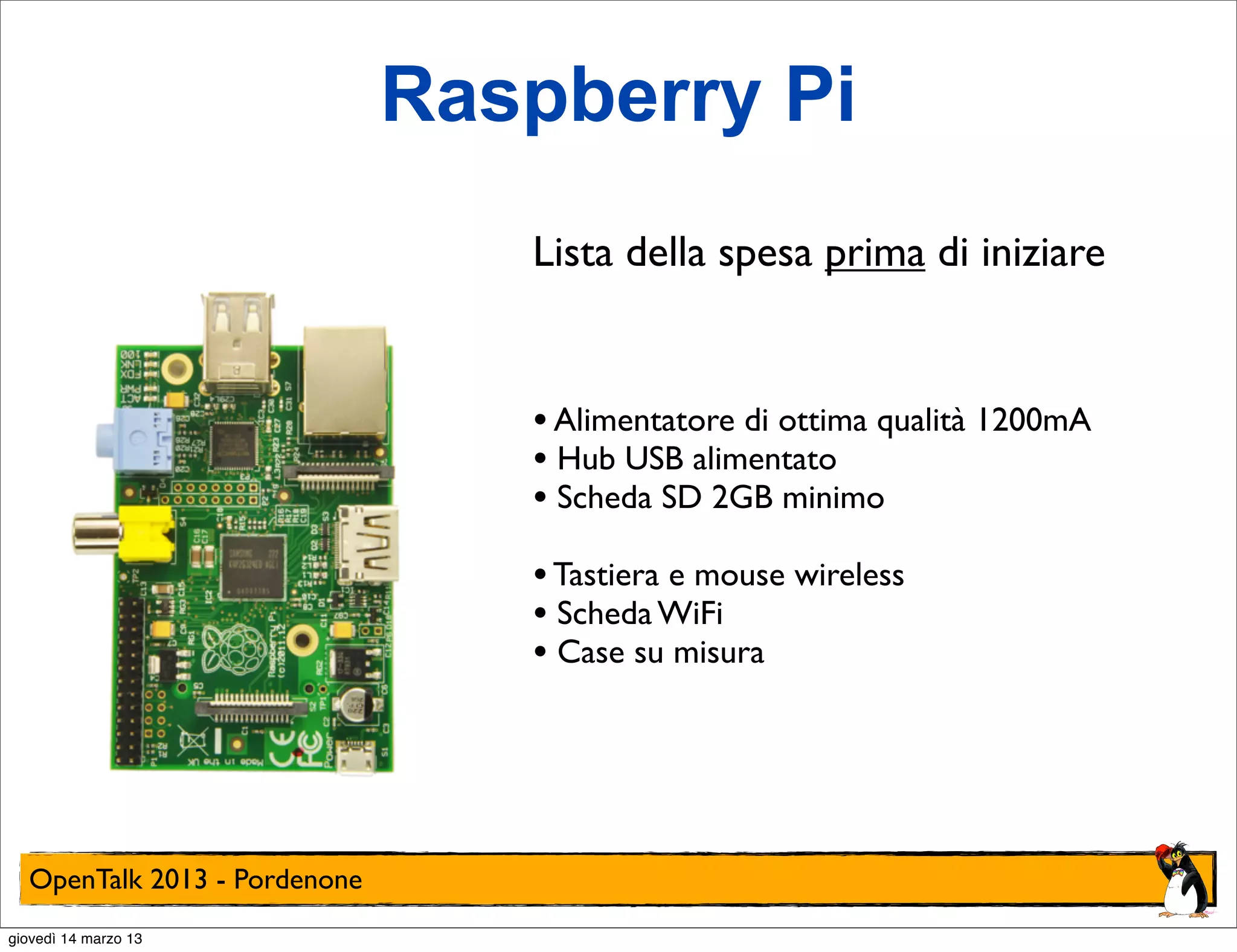 Raspberry Pi
                                 Lista della spesa prima di iniziare


                                 • Alimentatore di ottima qualità 1200mA
                                 • Hub USB alimentato
                                 • Scheda SD 2GB minimo
                                 • Tastiera e mouse wireless
                                 • Scheda WiFi
                                 • Case su misura




  OpenTalk 2013 - Pordenone
giovedì 14 marzo 13
 