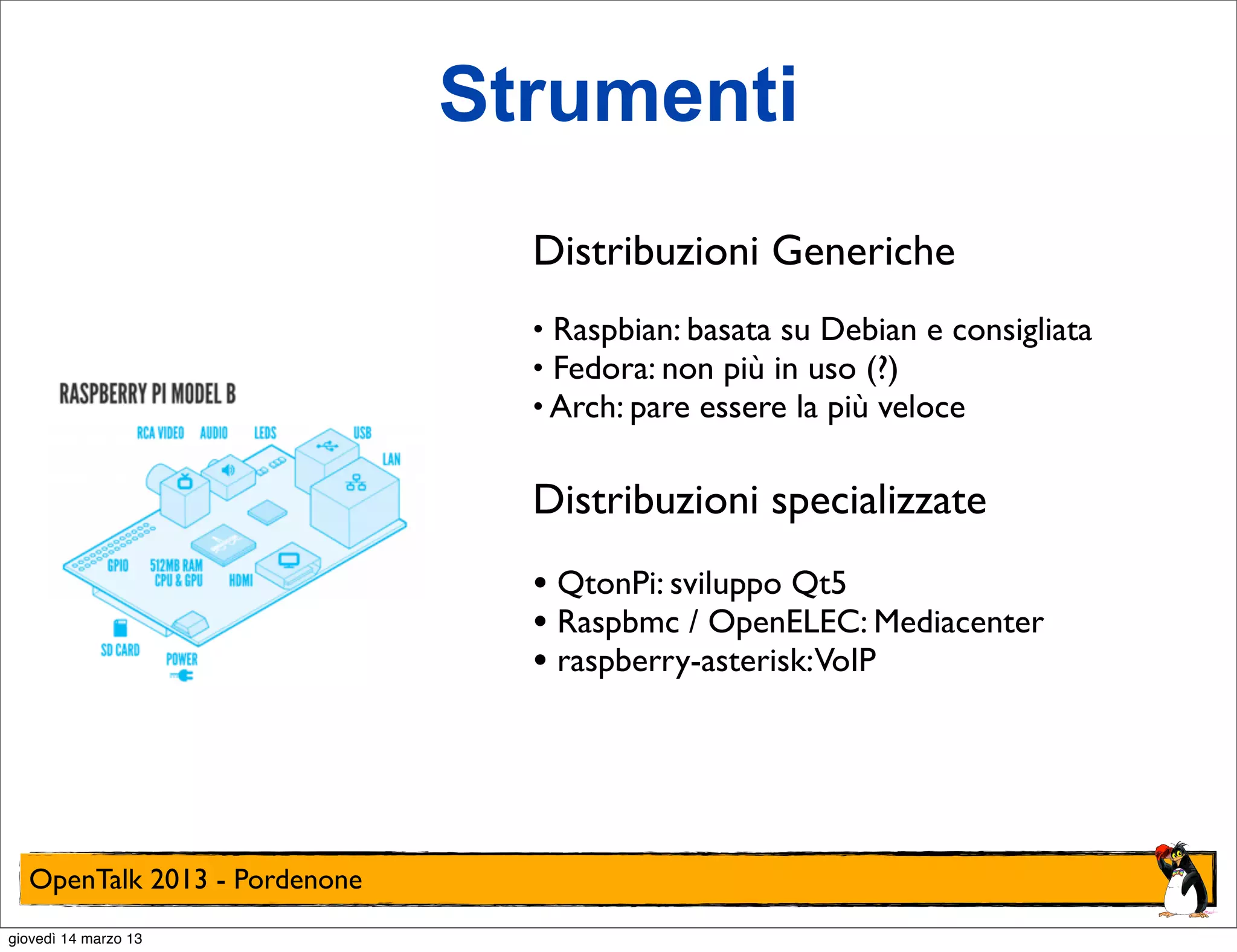 Strumenti
                                Distribuzioni Generiche
                                • Raspbian: basata su Debian e consigliata
                                • Fedora: non più in uso (?)
                                • Arch: pare essere la più veloce


                                Distribuzioni specializzate
                                • QtonPi: sviluppo Qt5
                                • Raspbmc / OpenELEC: Mediacenter
                                • raspberry-asterisk:VoIP




  OpenTalk 2013 - Pordenone
giovedì 14 marzo 13
 