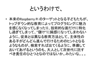 というわけで、
• 本来のRaspberry Pi のターゲットとなる子どもたちが、
トップダウン的な教育によってプログラミングに魅力
を感じなくなってしまったり、技術的な面だけに特化
し過ぎてしまって、”儲け”に鈍感になってしまわない
ように、従来とは異なる教育方法として、主体性の
ある子がどんどん進んで行けるためのヒントとなる
ようなものが、検索すれば出てくるように、準備して
おいてあげるというのも、大人として次世代に託す
べき責任のひとつとなのではないか。みたいな。。。
 