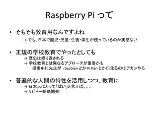 Raspberry Pi って
• そもそも教育用なんですよね
→ でも、日本で園児・児童・生徒・学生が使っているのか実感ない
• 正規の学校教育でやったとしても
→ 歴史は繰り返される
→ 学校教育とは異なるアプローチが重要かも
授業中に先生が raspbian とか Pi Pan とか口走るのはアカンやろ
• 普遍的な人間の特性を活用しつつ、教育に
→ 日本人にとって「ぱい」と言えば。。。
→ リビドー駆動開発!
 