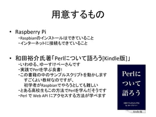 用意するもの
• Raspberry Pi
・Raspbianのインストールはできていること
・インターネットに接続もできていること
• 和田裕介氏著「Perlについて語ろう[Kindle版]」
・いわゆる、ゆーすけべーさんです
・実践でPerlを学ぶ良書!
・この書籍の中のサンプルスクリプトを動かします
すごくよい教材なのですが、
初学者がRaspbianでやろうとしても難しい
・とある高校生もこの方法でPerlを学んだそうです
・Perl で Web API にアクセスする方法が学べます
 