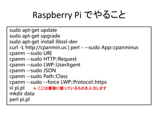 Raspberry Pi でやること
sudo apt-get update
sudo apt-get upgrade
sudo apt-get install libssl-dev
curl -L http://cpanmin.us | perl - --sudo App::cpanminus
cpanm --sudo URI
cpanm --sudo HTTP::Request
cpanm --sudo LWP::UserAgent
cpanm --sudo JSON
cpanm --sudo Path::Class
cpanm --sudo --force LWP::Protocol::https
vi pi.pl
mkdir data
perl pi.pl
← ここは書籍に載っているものを入力します
 