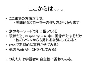 ここからは。。。
• ここまでの方法だけで、
・実践的なクローラーの作り方がわかります
• 別のキーワードで引っ張ってくる
• 現状だと、Raspberry Pi の中に画像が貯まるだけ
・他のマシンからも見れるようにしてみる?
• cronで定期的に実行させてみる?
• 他の Web API にトライしてみる?
このあたりは学習者の自主性に委ねてみる。
 