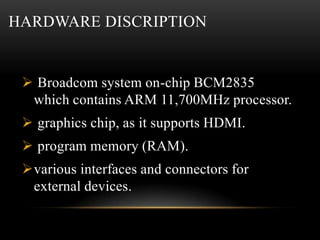 HARDWARE DISCRIPTION
 Broadcom system on-chip BCM2835
which contains ARM 11,700MHz processor.
 graphics chip, as it supp...