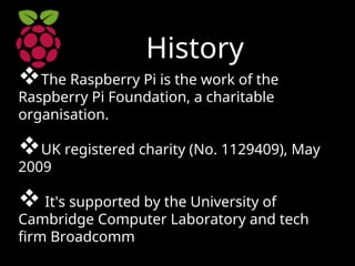History
The Raspberry Pi is the work of the
Raspberry Pi Foundation, a charitable
organisation.
UK registered charity (No. 1129409), May
2009
 It's supported by the University of
Cambridge Computer Laboratory and tech
firm Broadcomm
 