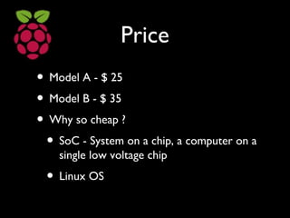 Price
• Model A - $ 25
• Model B - $ 35
• Why so cheap ?
• SoC - System on a chip, a computer on a
single low voltage chip
• Linux OS
 