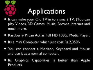 Applications
• It can make your Old TV in to a smart TV. (You can
play Videos, 3D Games, Music, Browse Internet and
much more.
• Raspberry Pi can Act as Full HD 1080p Media Player.
• Its a Mini Computer which just cost Rs.2,350/-
• You can connect a Monitor, Keyboard and Mouse
and use it as a normal computer.
• Its Graphics Capabilities is better than Apple
Products.
 
