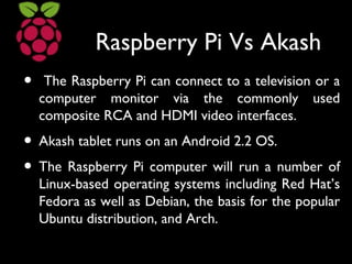 Raspberry Pi Vs Akash
• The Raspberry Pi can connect to a television or a
computer monitor via the commonly used
composite RCA and HDMI video interfaces.
• Akash tablet runs on an Android 2.2 OS.
• The Raspberry Pi computer will run a number of
Linux-based operating systems including Red Hat’s
Fedora as well as Debian, the basis for the popular
Ubuntu distribution, and Arch.
 