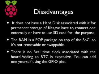 Disadvantages
• It does not have a Hard Disk associated with it for
permanent storage pf files,we have to connect one
externally or have to use SD card for the purpose.
• The RAM is a POP package on top of the SoC, so
it’s not removable or swappable.
• There is no Real time clock associated with the
board.Adding an RTC is expensive. You can add
one yourself using the GPIO pins.
 