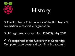 History
The Raspberry Pi is the work of the Raspberry Pi
Foundation, a charitable organisation.
UK registered charity (No. 1129409), May 2009
 It's supported by the University of Cambridge
Computer Laboratory and tech firm Broadcomm
 