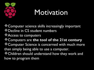 Motivation
Computer science skills increasingly important
Decline in CS student numbers
Access to computers
Computers are the tool of the 21st century
Computer Science is concerned with much more
than simply being able to use a computer.
Children should understand how they work and
how to program them
 