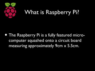 What is Raspberry Pi?
• The Raspberry Pi is a fully featured micro-
computer squashed onto a circuit board
measuring approximately 9cm x 5.5cm.
 