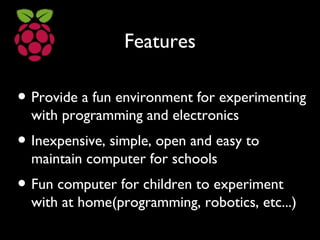 Features
• Provide a fun environment for experimenting
with programming and electronics
• Inexpensive, simple, open and easy to
maintain computer for schools
• Fun computer for children to experiment
with at home(programming, robotics, etc...)
 