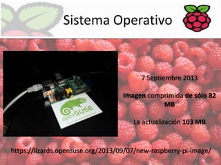 Sistema Operativo

7 Septiembre 2013
Imagen comprimida de sólo 82
MB
La actualización 103 MB

https://lizards.opensuse.org/2013/09/07/new-raspberry-pi-image/

 