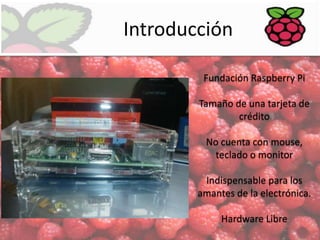 Introducción
Fundación Raspberry Pi
Tamaño de una tarjeta de
crédito
No cuenta con mouse,
teclado o monitor
Indispensable para los
amantes de la electrónica.
Hardware Libre

 